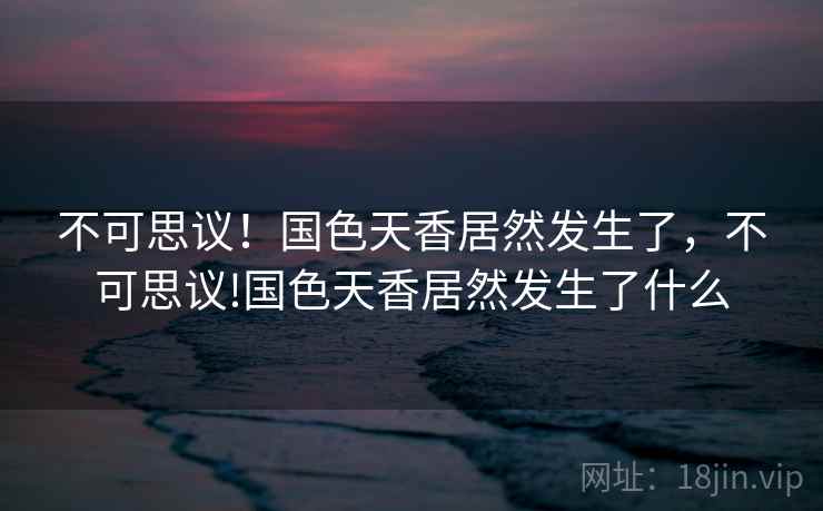 不可思议！国色天香居然发生了，不可思议!国色天香居然发生了什么