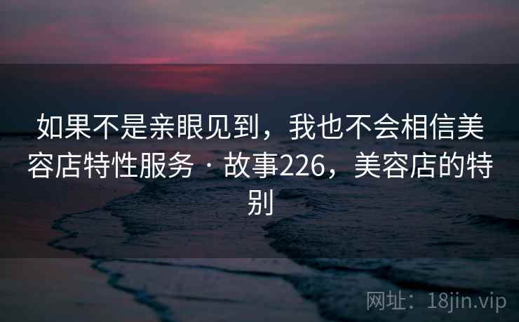 如果不是亲眼见到，我也不会相信美容店特性服务 · 故事226，美容店的特别