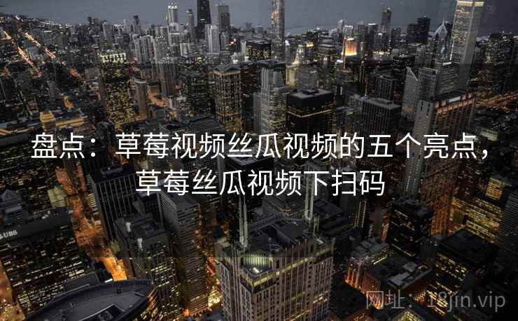 盘点：草莓视频丝瓜视频的五个亮点，草莓丝瓜视频下扫码