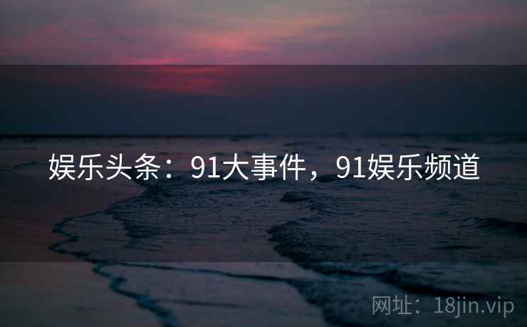 娱乐头条：91大事件，91娱乐频道