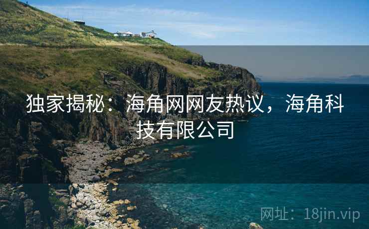 独家揭秘:海角网网友热议,海角科技有限公司 独家揭秘:海角网网友热议,海角科技有限公司