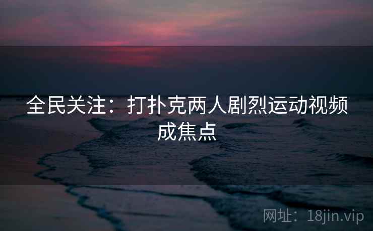 全民关注：打扑克两人剧烈运动视频成焦点