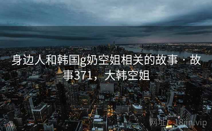 身边人和韩国g奶空姐相关的故事 · 故事371，大韩空姐