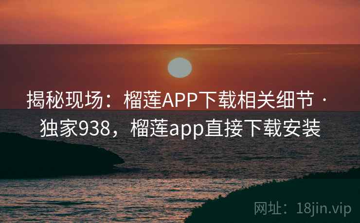 揭秘现场：榴莲APP下载相关细节 · 独家938，榴莲app直接下载安装
