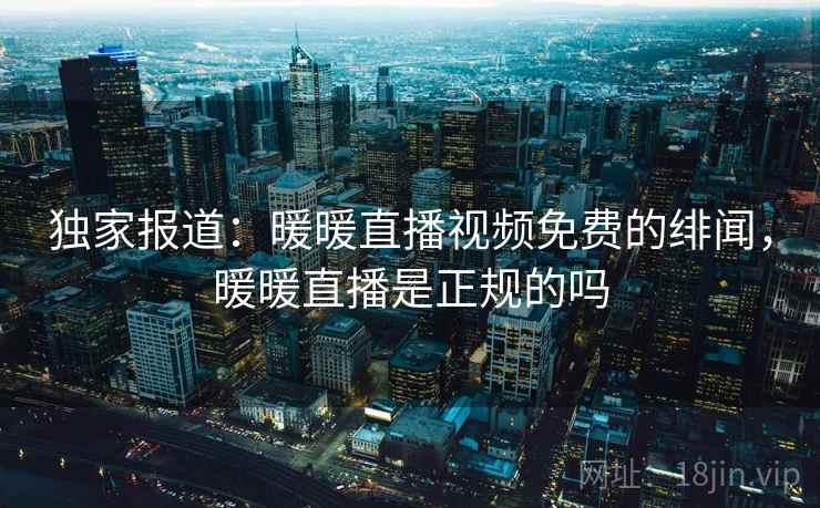 独家报道：暖暖直播视频免费的绯闻，暖暖直播是正规的吗