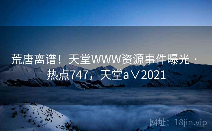 荒唐离谱！天堂WWW资源事件曝光 · 热点747，天堂a∨2021