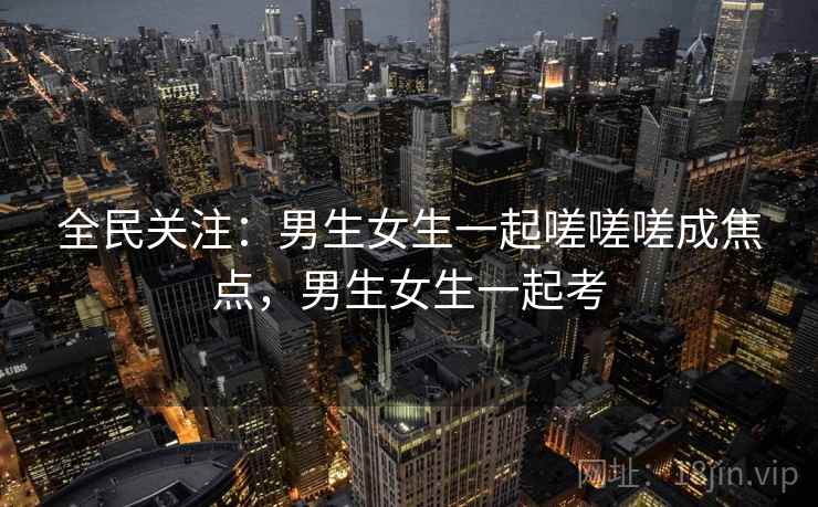全民关注：男生女生一起嗟嗟嗟成焦点，男生女生一起考