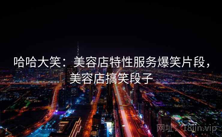 哈哈大笑：美容店特性服务爆笑片段，美容店搞笑段子