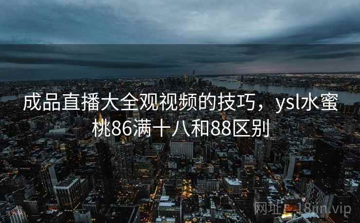 成品直播大全观视频的技巧，ysl水蜜桃86满十八和88区别