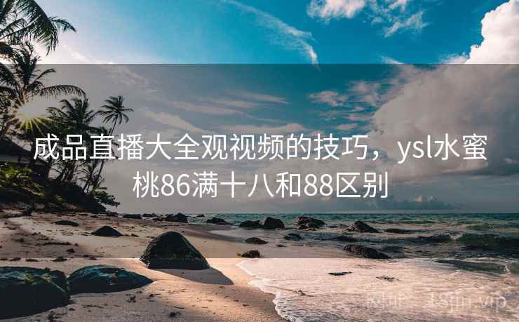 成品直播大全观视频的技巧，ysl水蜜桃86满十八和88区别