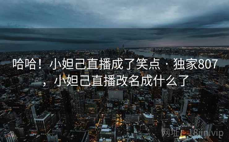 哈哈！小妲己直播成了笑点 · 独家807，小妲己直播改名成什么了