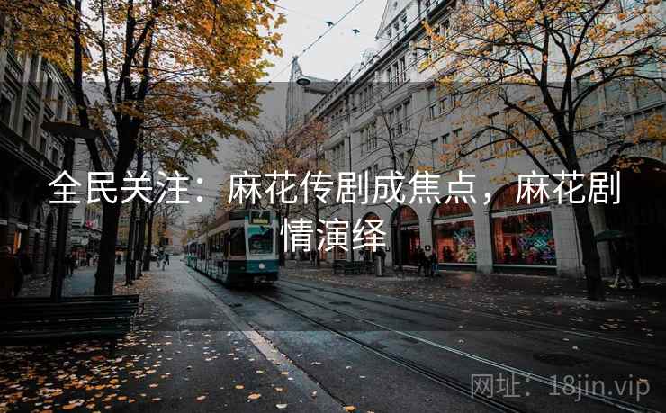 全民关注：麻花传剧成焦点，麻花剧情演绎