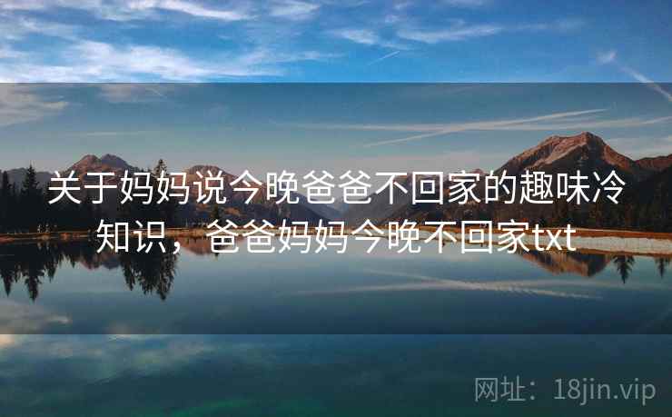 关于妈妈说今晚爸爸不回家的趣味冷知识,爸爸妈妈今晚不回家txt 关于妈妈说今晚爸爸不回家的趣味冷知识,爸爸妈妈今晚不回家txt