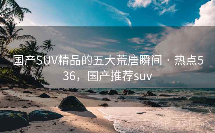 国产SUV精品的五大荒唐瞬间 · 热点536，国产推荐suv