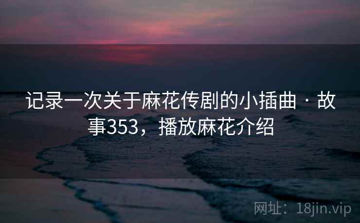 记录一次关于麻花传剧的小插曲 · 故事353，播放麻花介绍