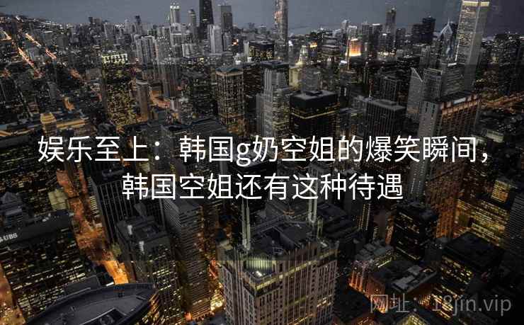 娱乐至上：韩国g奶空姐的爆笑瞬间，韩国空姐还有这种待遇