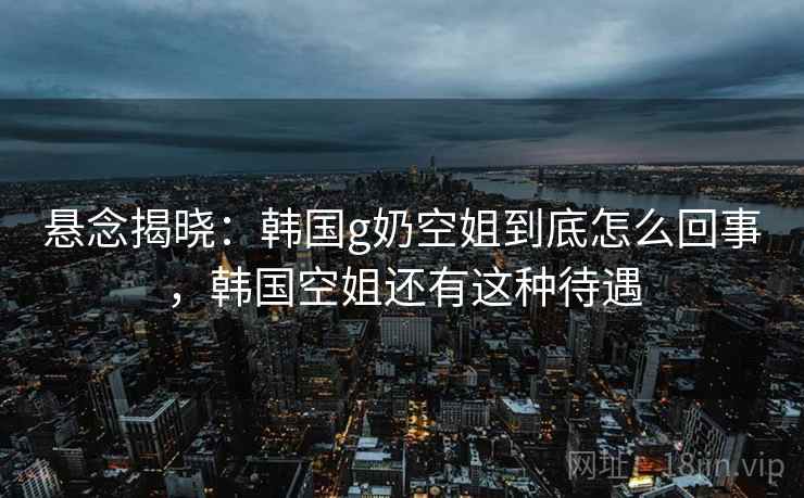 悬念揭晓：韩国g奶空姐到底怎么回事，韩国空姐还有这种待遇
