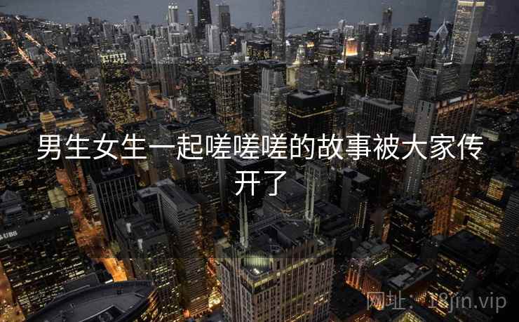 男生女生一起嗟嗟嗟的故事被大家传开了