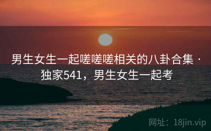 男生女生一起嗟嗟嗟相关的八卦合集 · 独家541，男生女生一起考