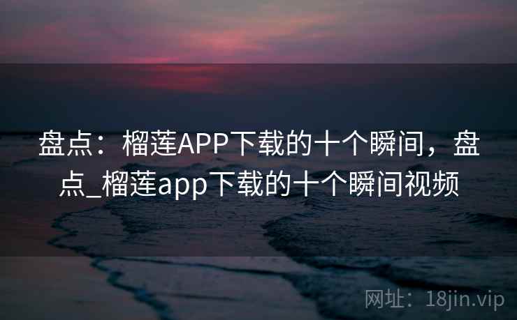 盘点：榴莲APP下载的十个瞬间，盘点_榴莲app下载的十个瞬间视频