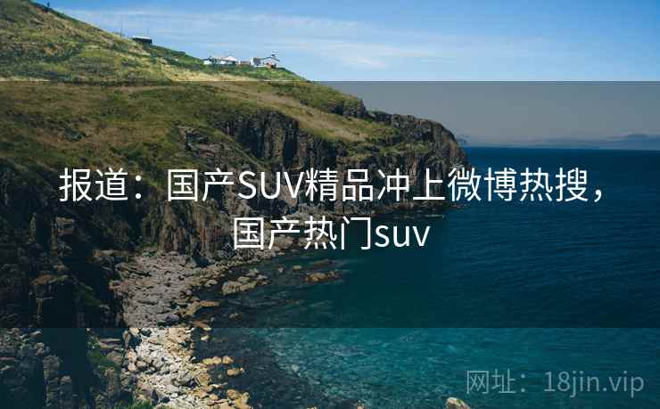 报道：国产SUV精品冲上微博热搜，国产热门suv